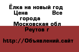 Ёлка на новый год › Цена ­ 30 000 - Все города  »    . Московская обл.,Реутов г.